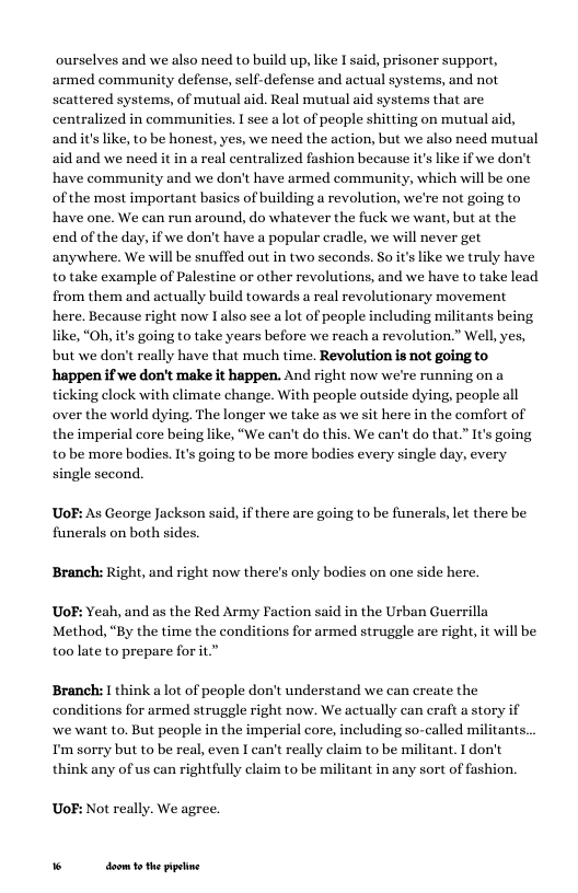 ourselves and we also need to build up, like I said, prisoner support, armed community defense, self-defense and actual systems, and not scattered systems, of mutual aid. Real mutual aid systems that are centralized in communities. I see a lot of people shitting on mutual aid, andit’s like, to be honest, yes, we need the action, but we also need mutual aid and we need it in a real centralized fashion because it’s like if we don’t have community and we don’t have armed community, which will be one of the most important basics of building a revolution, we’re not going to have one. We can run around, do whatever the fuck we want, but at the end of the day, if we don’t have a popular cradle, we will never get anywhere. We will be snuffed out in two seconds. So its like we truly have to take example of Palestine or other revolutions, and we have to take lead from them and actually build towards a real revolutionary movement here. Because right now I also see a lot of people including militants being like, “Oh, it’s going to take years before we reach a revolution.” Well, yes, but we don’t really have that much time. Revolution is not going to happen if we don’t make it happen. And right now we’re running on a ticking clock with climate change. With people outside dying, people all over the world dying. The longer we take as we sit here in the comfort of the imperial core being like, “We can’t do this. We can’t do that.” It’s going tobe more bodies. It’s going to be more bodies every single day, every single second.  UoF: As George Jackson said, if there are going to be funerals, let there be funerals on both sides.  Branch: Right, and right now there’s only bodies on one side here. UoF: Yeah, and as the Red Army Faction said in the Urban Guerrilla Method, “By the time the conditions for armed struggle are right, it will be  too late to prepare for it.”  Branch:  think a lot of people don’t understand we can create the conditions for armed struggle right now. We actually can eraft a stor,  we want to. But people in the imperial core, including so-called militants. I’m sorry but to be real, even I can’t really claim to be militant. I don’t think any of us can rightfully claim to be militant in any sort of fashion.  UoF: Not really. We agree.  % doom 1 the ppetine 